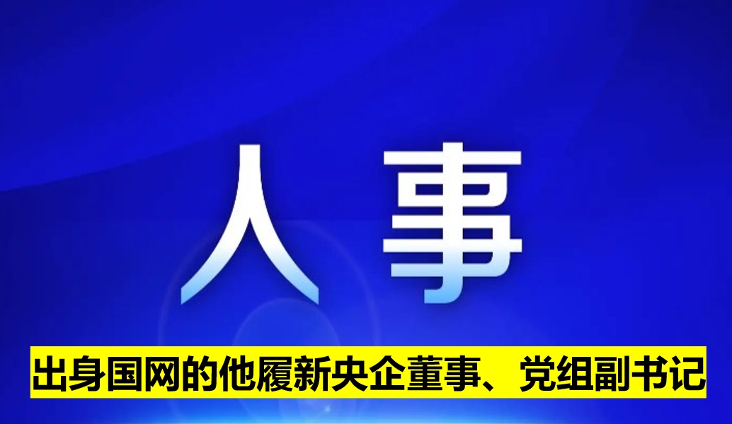 出身國網(wǎng)的他履新央企董事、黨組副書記