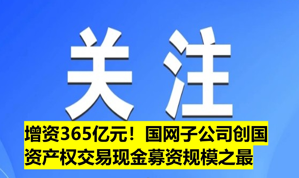 增資365億元！國網(wǎng)子公司創(chuàng)國資產(chǎn)權(quán)交易現(xiàn)金募資規(guī)模之最